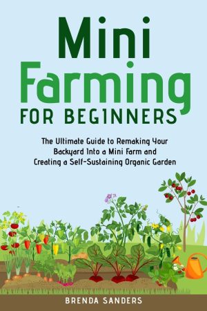 Mini Farming for Beginners: The Ultimate Guide to Remaking Your Backyard into a Mini Farm and Creating a Self-Sustaining Organic Garden - Sanders